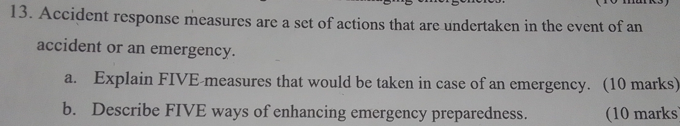 Accident response measures are a set of actions that are undertaken in the event of an 
accident or an emergency. 
a. Explain FIVE-measures that would be taken in case of an emergency. (10 marks) 
b. Describe FIVE ways of enhancing emergency preparedness. (10 marks)