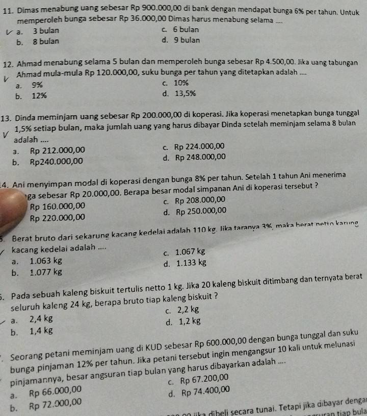 Dimas menabung uang sebesar Rp 900.000,00 di bank dengan mendapat bunga 6% per tahun. Untuk
memperoleh bunga sebesar Rp 36.000,00 Dimas harus menabung selama ....
a. 3 bulan c. 6 bulan
b. 8 bulan d. 9 bulan
12. Ahmad menabung selama 5 bulan dan memperoleh bunga sebesar Rp 4.500,00. Jika uang tabungan
Ahmad mula-mula Rp 120.000,00, suku bunga per tahun yang ditetapkan adalah ....
a. 9% c. 10%
b. 12% d. 13,5%
13. Dinda meminjam uang sebesar Rp 200.000,00 di koperasi. Jika koperasi menetapkan bunga tunggal
1,5% setiap bulan, maka jumlah uang yang harus dibayar Dinda setelah meminjam selama 8 bulan
V adalah ....
a. Rp 212.000,00 c. Rp 224.000,00
b. Rp240.000,00 d. Rp 248.000,00
14. Ani menyimpan modal di koperasi dengan bunga 8% per tahun. Setelah 1 tahun Ani menerima
ga sebesar Rp 20.000,00. Berapa besar modal simpanan Ani di koperasi tersebut ?
Rp 160.000,00 c. Rp 208.000,00
Rp 220.000,00 d. Rp 250.000,00
5. Berat bruto dari sekarung kacang kedelai adalah 110 kg. Jika taranya 3%, maka herat netto karung
kacang kedelai adalah ....
a. 1.063 kg c. 1.067 kg
b. 1.077 kg d. 1.133 kg
5. Pada sebuah kaleng biskuit tertulis netto 1 kg. Jika 20 kaleng biskuit ditimbang dan ternyata berat
seluruh kaleng 24 kg, berapa bruto tiap kaleng biskuit ?
a. 2,4 kg c. 2,2 kg
b. 1,4 kg d. 1,2 kg
Seorang petani meminjam uang di KUD sebesar Rp 600.000,00 dengan bunga tunggal dan suku
bunga pinjaman 12% per tahun. Jika petani tersebut ingin mengangsur 10 kali untuk melunasi
pinjamannya, besar angsuran tiap bulan yang harus dibayarkan adalah ....
a. Rp 66.000,00 c. Rp 67.200,00
b. Rp 72.000,00 d. Rp 74.400,00
n ilm dibeli secara tunai. Tetapi jika dibayar denga