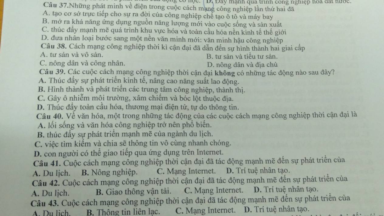 ộng có nọc. |D. Đây mạnh qua trình cong nghiệp hoa đất hước.
Câu 37.Những phát minh về điện trong cuộc cách mạng công nghiệp lần thứ hai đã
A. tạo cơ sở trực tiếp cho sự ra đời của công nghiệp chế tạo ô tô và máy bay
B. mở ra khả năng ứng dụng nguồn năng lượng mới vào cuộc sống và sản xuất
C. thúc đầy mạnh mẽ quá trình khu vực hóa và toàn cầu hóa nền kinh tế thế giới
D. đưa nhân loại bước sang một nền văn minh mới: văn minh hậu công nghiệp
Câu 38. Cách mạng công nghiệp thời kì cận đại đã dẫn đến sự hình thành hai giai cấp
A. tư sản và vô sản. B. tư sản và tiểu tư sản.
C. nông dân và công nhân. D. nông dân và địa chủ
Câu 39. Các cuộc cách mạng công nghiệp thời cận đại không có những tác động nào sau đây?
A. Thúc đầy sự phát triển kinh tế, nâng cao năng suất lao động.
B. Hình thành và phát triển các trung tâm công nghiệp, thành thị.
C. Gây ô nhiễm môi trường, xâm chiếm và bóc lột thuộc địa.
D. Thúc đầy toàn cầu hóa, thương mại điện tử, tự do thông tin.
Câu 40. Về văn hóa, một trong những tác động của các cuộc cách mạng công nghiệp thời cận đại là
A. lối sống và văn hóa công nghiệp trở nên phổ biến.
B. thúc đầy sự phát triển mạnh mẽ của ngành du lịch.
C. việc tìm kiếm và chia sẽ thông tin vô cùng nhanh chóng.
D. con người có thể giao tiếp qua ứng dụng trên Internet.
Câu 41. Cuộc cách mạng công nghiệp thời cận đại đã tác động mạnh mẽ đến sự phát triển của
A. Du ljch. B. Nông nghiệp. C. Mạng Internet. D. Trí tuệ nhân tạo.
Câu 42. Cuộc cách mạng công nghiệp thời cận đại đã tác động mạnh mẽ đến sự phát triển của
A. Du lịch. B. Giao thông vận tải. C. Mạng Internet. D. Trí tuệ nhân tạo.
Câu 43. Cuộc cách mạng công nghiệp thời cận đại đã tác động mạnh mẽ đến sự phát triền của
A. Du lich. B. Thông tin liên lạc. C. Mạng Internet. D. Trí tuệ nhân tạo.