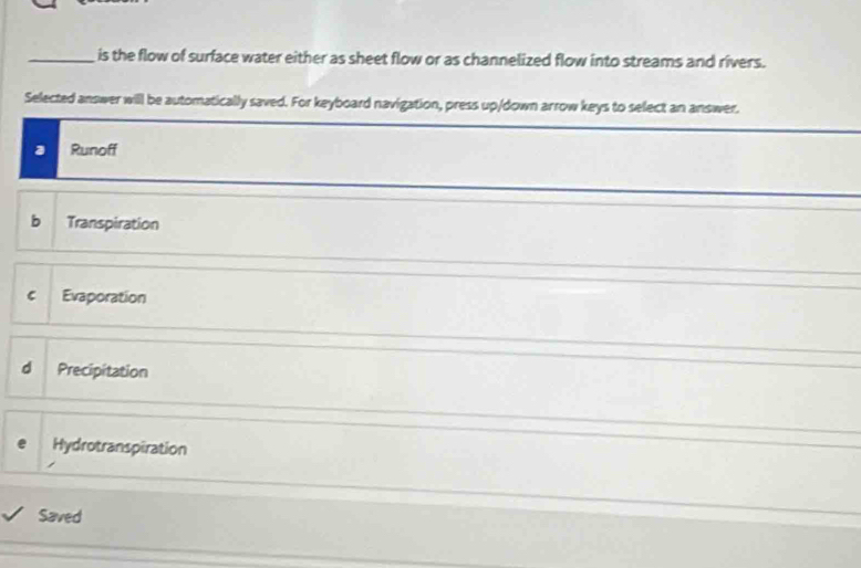 is the flow of surface water either as sheet flow or as channelized flow into streams and rivers.
Selected answer will be automatically saved. For keyboard navigation, press up/down arrow keys to select an answer.
3 Runoff
b Transpiration
C Evaporation
d Precipitation
a Hydrotranspiration
Saved