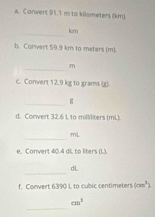 Convert 91.1 m to kilometers (km)
_
km
b. Convert 59.9 km to meters (m). 
_
m
c. Convert 12.9 kg to grams (g). 
_g 
d. Convert 32.6 L to milliliters (mL). 
_
mL
e. Convert 40.4 dL to liters (L). 
_ 
dL 
f. Convert 6390 L to cubic centimeters (cm^3). 
_
cm^3