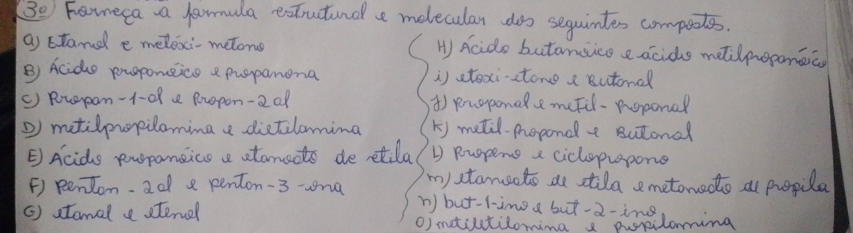 3_ a Fareca a famula extutinol e melecular dos sequintes compotes.
a Etand e meloxi- metone
H Acids butansice e acide metilpoponaico
B) Acido proponeice e puspanona i) stexi-stone a Butonal
() Ruerpon -1-08 e Rropon-2 of ) puoponalemefil-peponal
metilpuopilomina e dictilomina k) metil-propond a Butonal
E Acido propansics a atanedto de retila 1) Ruspens a cicloprapone
F) pentom. 2o e penton-3 -na
m)stamsoto ae stila emetonede at propila
() stamal e stenel
n) but-l-img a but-2-ing
O) mtitilomina s pupiloming