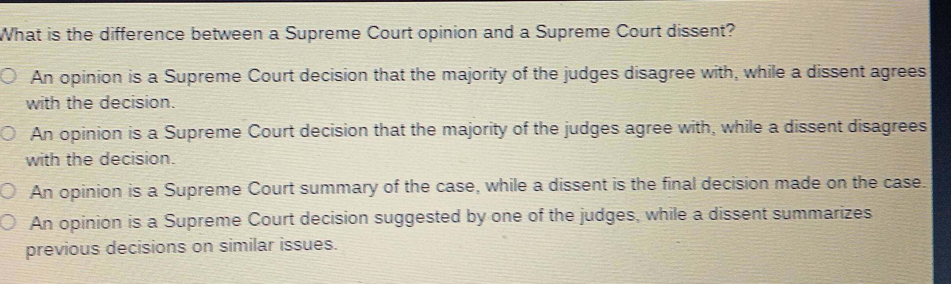 What is the difference between a Supreme Court opinion and a Supreme Court dissent?
An opinion is a Supreme Court decision that the majority of the judges disagree with, while a dissent agrees,
with the decision.
An opinion is a Supreme Court decision that the majority of the judges agree with, while a dissent disagrees
with the decision.
An opinion is a Supreme Court summary of the case, while a dissent is the final decision made on the case.
An opinion is a Supreme Court decision suggested by one of the judges, while a dissent summarizes
previous decisions on similar issues.