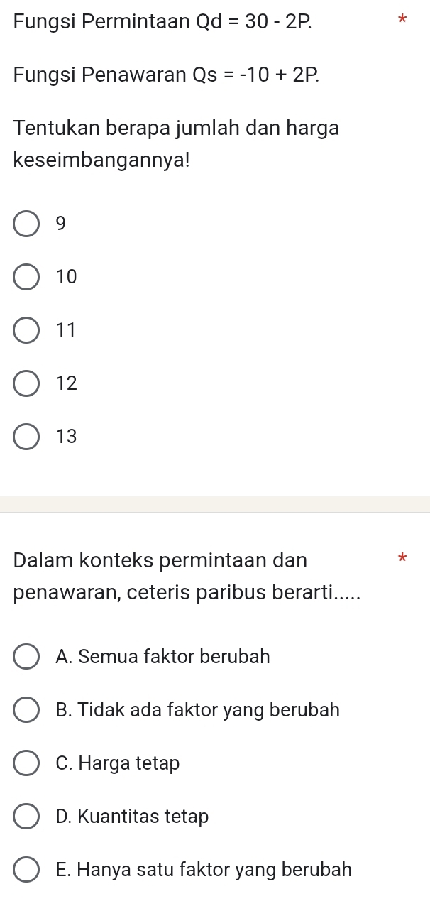 Fungsi Permintaan Qd=30-2P. 
*
Fungsi Penawaran Qs=-10+2P. 
Tentukan berapa jumlah dan harga
keseimbangannya!
9
10
11
12
13
Dalam konteks permintaan dan
*
penawaran, ceteris paribus berarti.....
A. Semua faktor berubah
B. Tidak ada faktor yang berubah
C. Harga tetap
D. Kuantitas tetap
E. Hanya satu faktor yang berubah