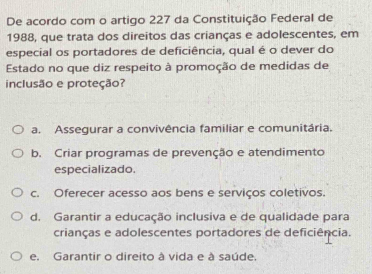 De acordo com o artigo 227 da Constituição Federal de
1988, que trata dos direitos das crianças e adolescentes, em
especial os portadores de deficiência, qual é o dever do
Estado no que diz respeito à promoção de medidas de
inclusão e proteção?
a. Assegurar a convivência familiar e comunitária.
b. Criar programas de prevenção e atendimento
especializado.
c. Oferecer acesso aos bens e serviços coletivos.
d. Garantir a educação inclusiva e de qualidade para
crianças e adolescentes portadores de deficiência.
e. Garantir o direito à vida e à saúde.