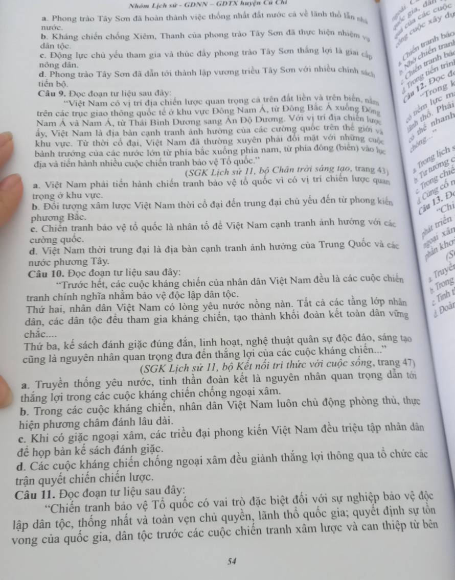 Nhóm Lịch sử - GDNN - GDTX huyện Cú Chỉ
a. Phong trào Tây Sơn đã hoàn thành việc thống nhất đất nước cá về lãnh thổ lẫn shá e gia, đai
nước.
ú của các cuội
b. Kháng chiến chống Xiêm, Thanh của phong trào Tây Sơn đã thực hiện nhiệm vụ
dân tộc
Ang cuộc xây dự
c. Động lực chủ yếu tham gia và thúc đầy phong trào Tây Sơn thắng lợi là giai cấp
d. Phong trào Tây Sơn đã dẫn tới thành lập vương triều Tây Sơn với nhiều chính sách Chiến tranh bá triên tranh báo
nông dân.
Nhớ chiến tran
tiến bộ.
Câu 9. Đọc đoạn tư liệu sau đây:
Trong tiền trìn
trên các trục giao thông quốc tế ở khu vực Đông Nam Á, từ Đông Bắc Á xuống Đông  tiểm lực m =Trong k
*Việt Nam có vị trí địa chiến lược quan trọng cả trên đất liền và trên biển, nằm
ju 12. Đọc đ
Nam Á và Nam Á, từ Thái Bình Dương sang Ấn Độ Dương. Với vị trí địa chiến lược
inh thổ. Phải
ấy, Việt Nam là địa bản cạnh tranh ảnh hưởng của các cường quốc trên thể giới và  thể nhanh
khu vực. Từ thời có đại, Việt Nam đã thường xuyên phải đổi mặt với những cuộc
bành trướng của các nước lớn từ phía bắc xuồng phía nam, từ phía đông (biên) vào lự  hóng...
địa và tiến hành nhiều cuộc chiến tranh bảo vệ Tổ quốc.''
Trong lịch
(SGK Lịch sử 11, bộ Chân trời sáng tạo, trang 43
a. Việt Nam phải tiến hành chiến tranh bảo vệ tổ quốc vì có vị trí chiến lược quan  Tư tường 
Trong chi
trọng ở khu vực.
b. Đổi tượng xâm lược Việt Nam thời cổ đại đến trung đại chủ yếu đến từ phong kiến  Cùng cổ 1
u 1  . Đ.
“Chi
phương Bắc.
phát triển
c. Chiến tranh bảo vệ tổ quốc là nhân tổ để Việt Nam cạnh tranh ảnh hướng với các
cường quốc.
d. Việt Nam thời trung đại là địa bàn cạnh tranh ảnh hưởng của Trung Quốc và các goại xân
khan kho
S
nước phương Tây.
Câu 10. Đọc đoạn tư liệu sau đây:
*Trước hết, các cuộc kháng chiến của nhân dân Việt Nam đều là các cuộc chiến  Truyề
* Trong
tranh chính nghĩa nhằm bảo vệ độc lập dân tộc.
Thứ hai, nhân dân Việt Nam có lòng yêu nước nồng nàn. Tất cả các tằng lớp nhân  Tính t
dân, các dân tộc đều tham gia kháng chiến, tạo thành khối đoàn kết toàn dân vững
Đoàn
chắc....
Thứ ba, kế sách đánh giặc đúng đắn, lịnh hoạt, nghệ thuật quân sự độc đáo, sáng tạo
cũng là nguyên nhân quan trọng đưa đến thắng lợi của các cuộc kháng chiến...'
(SGK Lịch sử 11, bộ Kết nổi tri thức với cuộc sống, trang 47)
a. Truyền thống yêu nước, tinh thần đoàn kết là nguyên nhân quan trọng dẫn tới
thắng lợi trong các cuộc kháng chiến chống ngoại xâm.
b. Trong các cuộc kháng chiến, nhân dân Việt Nam luôn chủ động phòng thủ, thực
hiện phương châm đánh lâu dài.
c. Khi có giặc ngoại xâm, các triều đại phong kiến Việt Nam đều triệu tập nhân dân
để họp bàn kế sách đánh giặc.
d. Các cuộc kháng chiến chống ngoại xâm đều giành thắng lợi thông qua tổ chức các
trận quyết chiến chiến lược.
Câu 11. Đọc đoạn tư liệu sau đây:
*Chiến tranh bảo vệ Tổ quốc có vai trò đặc biệt đối với sự nghiệp bảo vệ độc
lập dân tộc, thống nhất và toàn vẹn chủ quyền, lãnh thổ quốc gia; quyết định sự tồn
vong của quốc gia, dân tộc trước các cuộc chiến tranh xâm lược và can thiệp từ bên
54