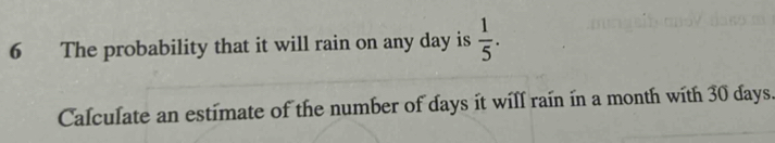 The probability that it will rain on any day is  1/5 . 
Calculate an estimate of the number of days it will rain in a month with 30 days.