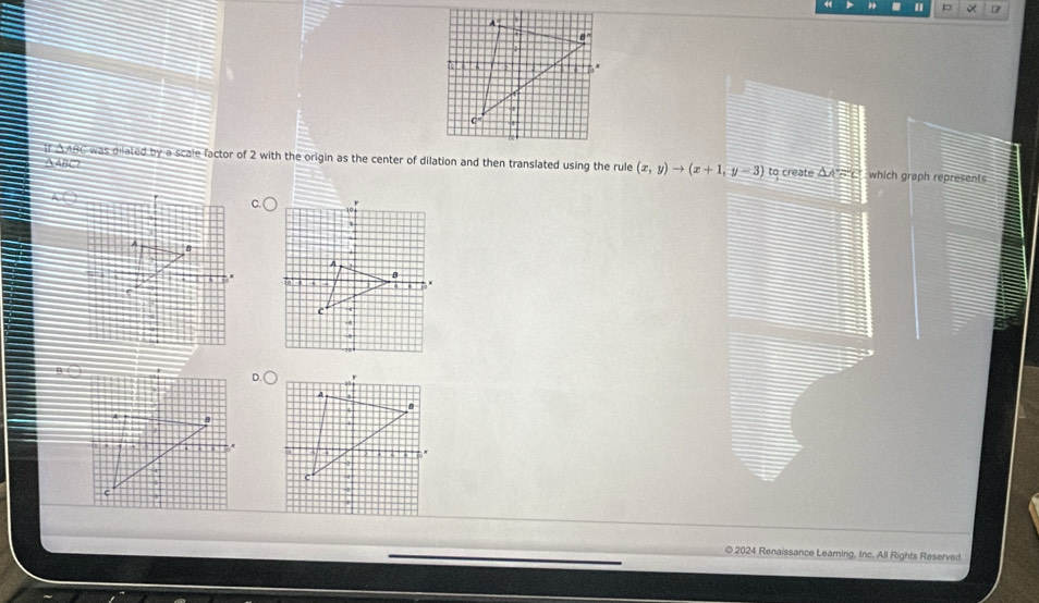 If AABC was dilated by a scale factor of 2 with the origin as the center of dilation and then translated using the rule (x,y)to (x+1,y-3) to create △ A=C which graph represents
△ABC? 
© 2024 Renaissance Learning, Inc. All Rights Reserved.