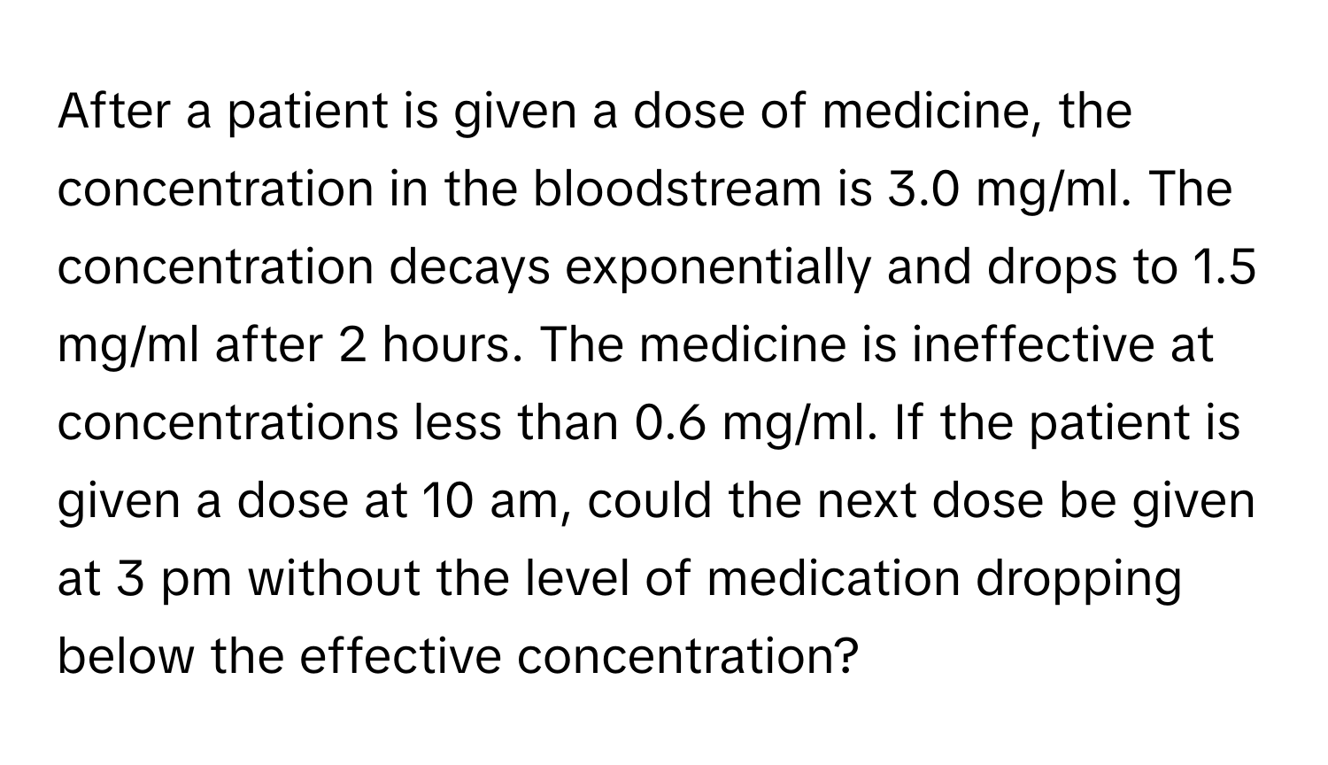 After a patient is given a dose of medicine, the concentration in the bloodstream is 3.0 mg/ml. The concentration decays exponentially and drops to 1.5 mg/ml after 2 hours. The medicine is ineffective at concentrations less than 0.6 mg/ml. If the patient is given a dose at 10 am, could the next dose be given at 3 pm without the level of medication dropping below the effective concentration?