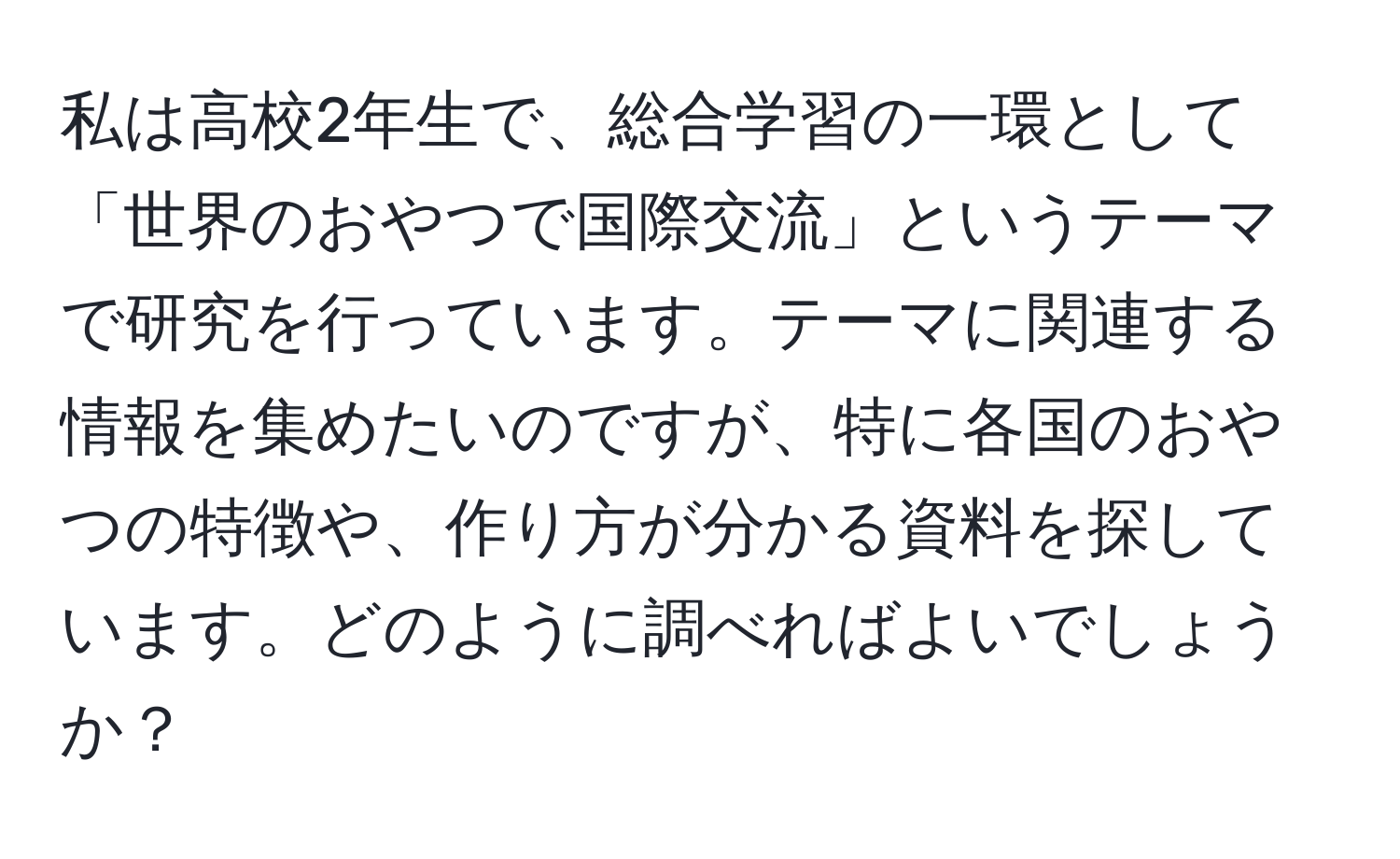 私は高校2年生で、総合学習の一環として「世界のおやつで国際交流」というテーマで研究を行っています。テーマに関連する情報を集めたいのですが、特に各国のおやつの特徴や、作り方が分かる資料を探しています。どのように調べればよいでしょうか？