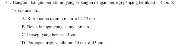 Bangun - bangun berikut ini yang sebangun dengan persegi panjang berukuran 8cm*
15 cm adalah...
A. Kartu nama ukuran 6cm* 11,25cm
B. Belah ketupat yang sisinya 46 cm
C. Persegi yang bersisi 11 cm
D. Potongan tripleks ukuran 24cm* 45cm