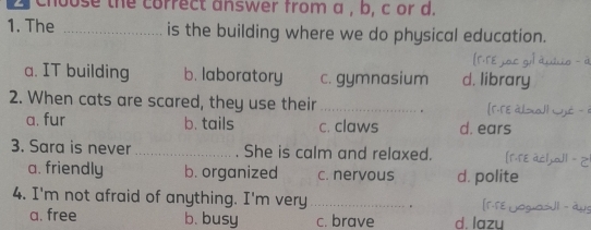 choose the correct answer from a , b, c or d.
1. The _is the building where we do physical education.
a. IT building b. laboratory c. gymnasium d. library
2. When cats are scared, they use their _。

a. fur b. tails c. claws d. ears
3. Sara is never _She is calm and relaxed.
a. friendly b. organized c. nervous d. polite
4. I'm not afraid of anything. I'm very _.
a. free b. busy c. brave d lazu