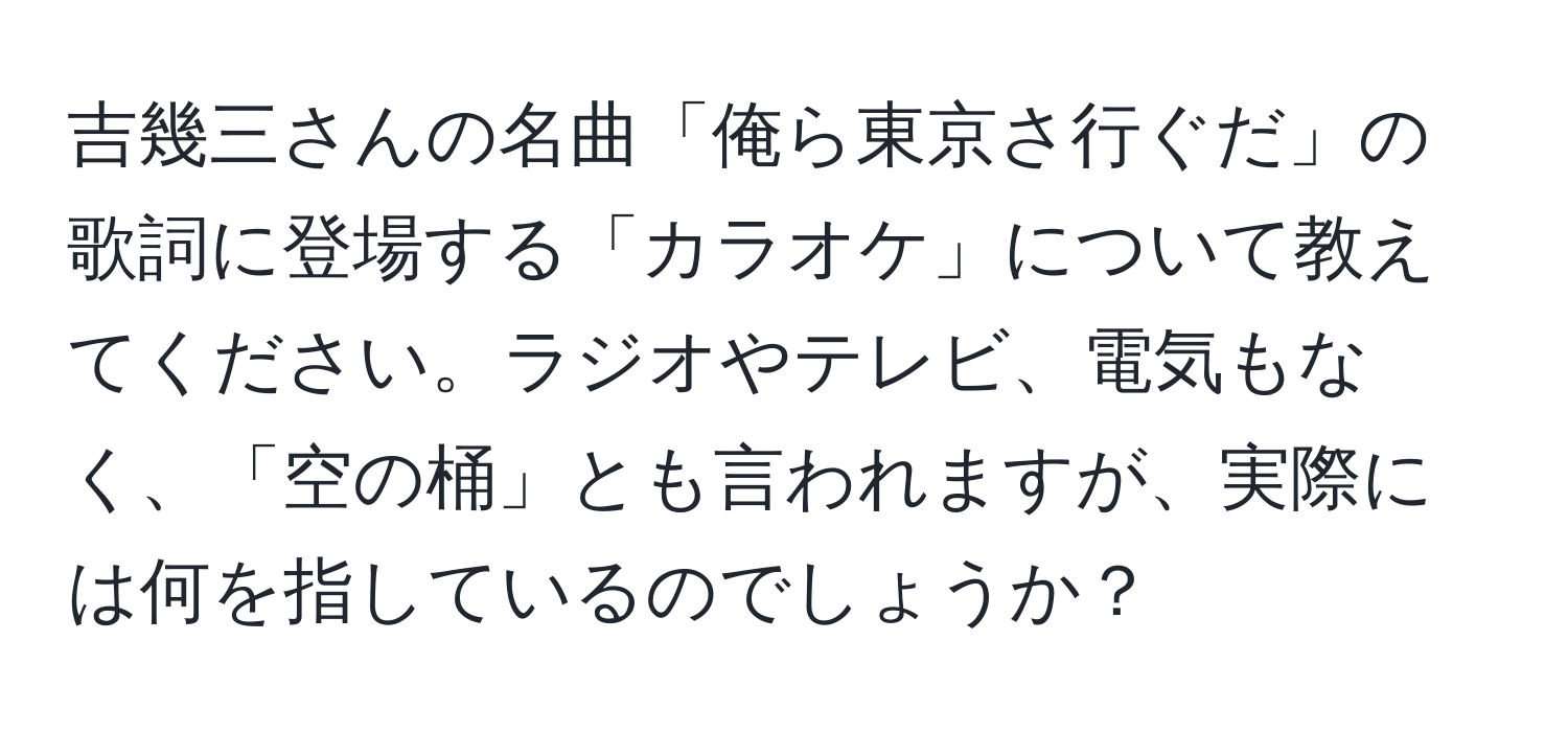 吉幾三さんの名曲「俺ら東京さ行ぐだ」の歌詞に登場する「カラオケ」について教えてください。ラジオやテレビ、電気もなく、「空の桶」とも言われますが、実際には何を指しているのでしょうか？