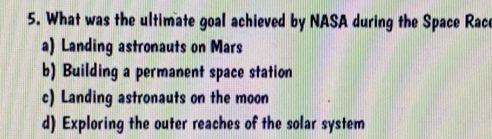 What was the ultimate goal achieved by NASA during the Space Race
a) Landing astronauts on Mars
b) Building a permanent space station
c) Landing astronauts on the moon
d) Exploring the outer reaches of the solar system