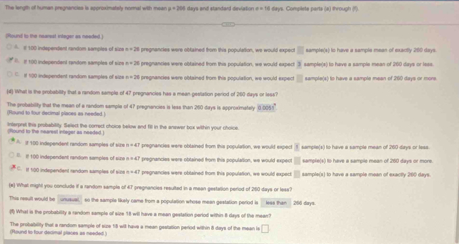 The length of human pregnancies is approximately normal with mean mu =206 days and standard deviation e=16dm s. Complete parts (a) through (f).
(Round to the nearest integer as needed.)
I 100 independent random samples of size n=26 pregnancies were obtained from this population, we would expect □ sample(s) to have a sample mean of exactly 260 days.
If 100 independent random samples of size n=26 pregnancies were obtained from this population, we would expect 3 sample(s) to have a sample mean of 260 days or less
C. 100 independent random samples of size n=26 i pregnancies were obtained from this population, we would expect □ sample(s) to have a sample mean of 260 days or more
(d) What is the probability that a random sample of 47 pregnancies has a mean gestation period of 260 days or less?
The probability that the mean of a random sample of 47 pregnancies is less than 260 days is approximately 0.0051
(Round to four decimal places as needed.)
Interpret this probability. Select the correct choice below and fill in the answer box within your choice.
(Round to the nearest integer as needed.)
A. If 100 independent random samples of size n=47 pregnancies were obtained from this population, we would expect 1 sample(s) to have a sample mean of 260 days or less.
B. If 100 independent random samples of size n=47 pregnancies were obtained from this population, we would expect □ sample(s) to have a sample mean of 260 days or more.
C. If 100 independent random samples of size n=47 pregnancies were obtained from this population, we would expect □ sample(s) to have a sample mean of exactly 260 days
(e) What might you conclude if a random sample of 47 pregnancies resulted in a mean gestation period of 260 days or less?
This result would be unusual, so the sample likely came from a population whose mean gestation period is less than 266 days.
(f) What is the probability a random sample of size 18 will have a mean gestation period within 8 days of the mean?
The probability that a random sample of size 18 will have a mean gestation period within 8 days of the mean is □. 
(Round to four decimal places as needed.)