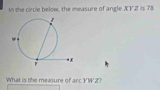 In the circle below, the measure of angle XYZ is 78
What is the measure of arc YW Z?