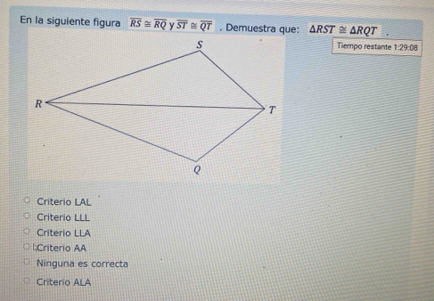 En la siguiente figura overline RS≌ overline RQ overline ST≌ overline QT. Demuestra que: △ RST≌ △ RQT. 
Tiempo restante 1:29:08
Criterio LAL
Criterio LLL
Criterio LLA
l:Criterio AA
Ninguna es correcta
Criterio ALA