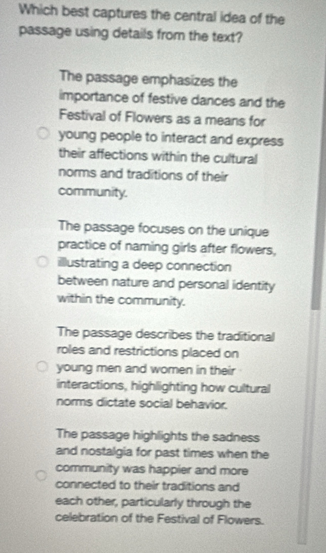 Which best captures the central idea of the
passage using details from the text?
The passage emphasizes the
importance of festive dances and the
Festival of Flowers as a means for
young people to interact and express
their affections within the cultural
norms and traditions of their
community.
The passage focuses on the unique
practice of naming girls after flowers,
illustrating a deep connection
between nature and personal identity
within the community.
The passage describes the traditional
roles and restrictions placed on
young men and women in their
interactions, highlighting how cultural
norms dictate social behavior.
The passage highlights the sadness
and nostalgia for past times when the
community was happier and more
connected to their traditions and
each other, particularly through the
celebration of the Festival of Flowers.