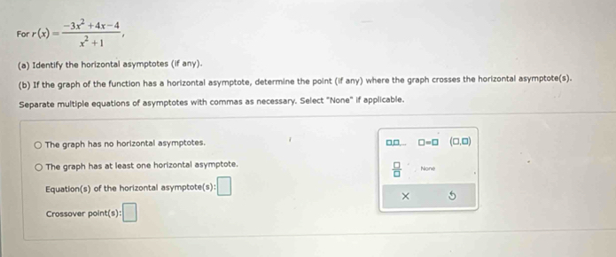 For r(x)= (-3x^2+4x-4)/x^2+1 , 
(a) Identify the horizontal asymptotes (if any).
(b) If the graph of the function has a horizontal asymptote, determine the point (if any) where the graph crosses the horizontal asymptote(s).
Separate multiple equations of asymptotes with commas as necessary. Select "None" if applicable.
The graph has no horizontal asymptotes. □,□,... □ =□ (□ ,□ )
 □ /□  
The graph has at least one horizontal asymptote. None
Equation(s) of the horizontal asymptote( ):□ 
×
Crossover point(s) :□