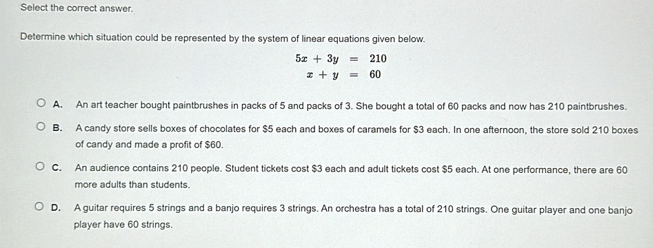 Select the correct answer.
Determine which situation could be represented by the system of linear equations given below.
5x+3y=210
x+y=60
A. An art teacher bought paintbrushes in packs of 5 and packs of 3. She bought a total of 60 packs and now has 210 paintbrushes.
B. A candy store sells boxes of chocolates for $5 each and boxes of caramels for $3 each. In one afternoon, the store sold 210 boxes
of candy and made a profit of $60.
C. An audience contains 210 people. Student tickets cost $3 each and adult tickets cost $5 each. At one performance, there are 60
more adults than students.
D. A guitar requires 5 strings and a banjo requires 3 strings. An orchestra has a total of 210 strings. One guitar player and one banjo
player have 60 strings.