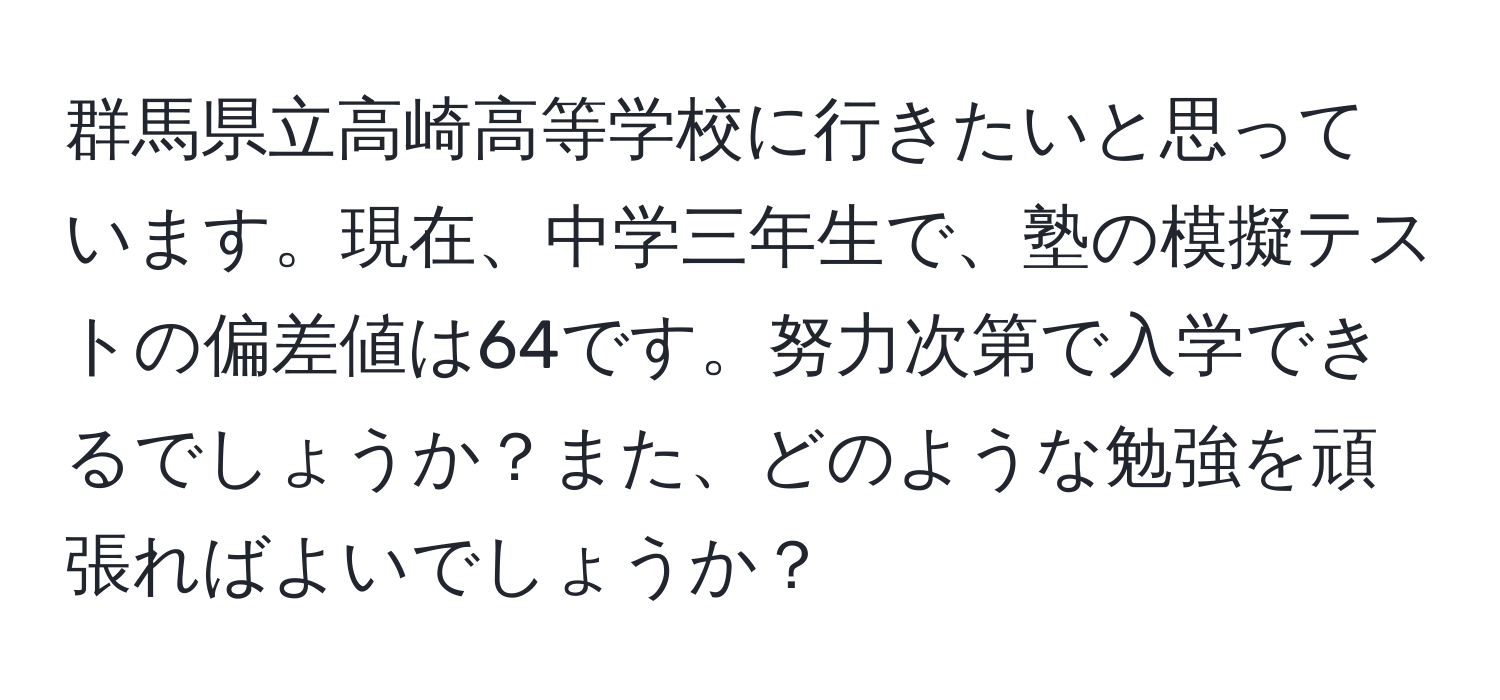 群馬県立高崎高等学校に行きたいと思っています。現在、中学三年生で、塾の模擬テストの偏差値は64です。努力次第で入学できるでしょうか？また、どのような勉強を頑張ればよいでしょうか？