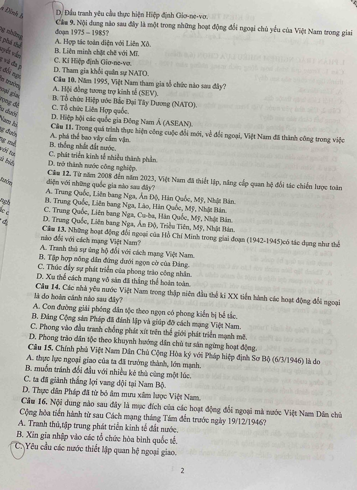 Đình B
D. Đấu tranh yêu cầu thực hiện Hiệp định Giơ-ne-vơ.
Câu 9. Nội dung nào sau đây là một trong những hoạt động đối ngoại chủ yếu của Việt Nam trong giai
đoạn 1975 - 1985?
g những 1 phá thể
A. Hợp tác toàn diện với Liên Xô.
vyết vần
B. Liên minh chặt chẽ với Mĩ.
C. Kí Hiệp định Giơ-ne-vơ.
g và đa p
D. Tham gia khối quân sự NATO.
: đối ngc
in trườn
Câu 10. Năm 1995, Việt Nam tham gia tổ chức nào sau đây?
A. Hội đồng tương trợ kinh tế (SEV).
B. Tổ chức Hiệp ước Bắc Đại Tây Dương (NATO).
goại giao rọng đề C. Tổ chức Liên Hợp quốc.
lu dưới
D. Hiệp hội các quốc gia Đông Nam Á (ASEAN).
Nam hì Câu 11. Trong quá trình thực hiện công cuộc đổi mới, về đối ngoại, Việt Nam đã thành công trong việc
g đười A. phá thế bao vây cấm vận.
mg mề B. thống nhất đất nước.
với tư C. phát triển kinh tế nhiều thành phần.
ủ biê D. trở thành nước công nghiệp.
Câu 12. Từ năm 2008 đến năm 2023, Việt Nam đã thiết lập, nâng cấp quan hệ đối tác chiến lược toàn
tưởn diện với những quốc gia nào sau đây?
A. Trung Quốc, Liên bang Nga, Ấn Độ, Hàn Quốc, Mỹ, Nhật Bản.
ngh B. Trung Quốc, Liên bang Nga, Lào, Hàn Quốc, Mỹ, Nhật Bản.
c c
C. Trung Quốc, Liên bang Nga, Cu-ba, Hàn Quốc, Mỹ, Nhật Bản.
* đạ
D. Trung Quốc, Liên bang Nga, Ấn Độ, Triều Tiên, Mỹ, Nhật Bản.
Câu 13. Những hoạt động đối ngoại của Hồ Chí Minh trong giai đoạn (1942-1945)có tác dụng như thế
nào đối với cách mạng Việt Nam?
A. Tranh thủ sự ủng hộ đối với cách mạng Việt Nam.
B. Tập hợp nông dân đứng dưới ngọn cờ của Đảng.
C. Thúc đầy sự phát triển của phong trào công nhân.
D. Xu thế cách mạng vô sản đã thắng thế hoàn toàn.
Câu 14. Các nhà yêu nước Việt Nam trong thập niên đầu thể ki XX tiến hành các hoạt động đối ngoại
là do hoàn cảnh nào sau đây?
A. Con đường giải phóng dân tộc theo ngọn có phong kiến bị bế tắc.
B. Đảng Cộng sản Pháp đã đánh lập và giúp đỡ cách mạng Việt Nam.
C. Phong vào đầu tranh chống phát xít trên thế giới phát triển mạnh mẽ.
D. Phong trào dân tộc theo khuynh hướng dân chủ tư sản ngừng hoạt động.
Câu 15. Chính phủ Việt Nam Dân Chủ Cộng Hòa ký với Pháp hiệp định Sơ Bộ (6/3/1946) là do
A. thực lực ngoại giao của ta đã trưởng thành, lớn mạnh.
B. muốn tránh đối đầu với nhiều kẻ thù cùng một lúc.
C. ta đã giành thắng lợi vang dội tại Nam Bộ.
D. Thực dân Pháp đã từ bỏ âm mưu xâm lược Việt Nam.
Câu 16. Nội dung nào sau đây là mục đích của các hoạt động đối ngoại mà nước Việt Nam Dân chủ
Cộng hòa tiến hành từ sau Cách mạng tháng Tám đến trước ngày 19/12/1946?
A. Tranh thủ,tập trung phát triển kinh tế đất nước.
B. Xin gia nhập vào các tổ chức hòa bình quốc tế.
C. Yêu cầu các nước thiết lập quan hệ ngoại giao.
2
