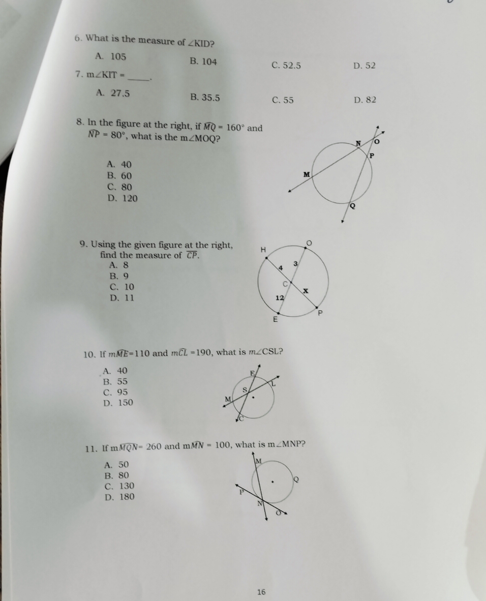 What is the measure of ∠ KID ?
A. 105 B. 104
C. 52.5 D. 52
_
7. m∠ KIT=
A. 27.5 B. 35.5 C. 55
D. 82
8. In the figure at the right, if widehat MQ=160° and
widehat NP=80° , what is the m∠ MOQ ?
A. 40
B. 60
C. 80
D. 120
9. Using the given figure at the right, 
find the measure of overline CP.
A. 8
B. 9
C. 10
D. 11
10. If mwidehat ME=110 and mwidehat CL=190 , what is m∠ CSL ?
A. 40
B. 55
C. 95
D. 150
11. If mwidehat MQN=260 and mwidehat MN=100 , what is m∠ MNP ?
A. 50
B. 80
C. 130
D. 180
16