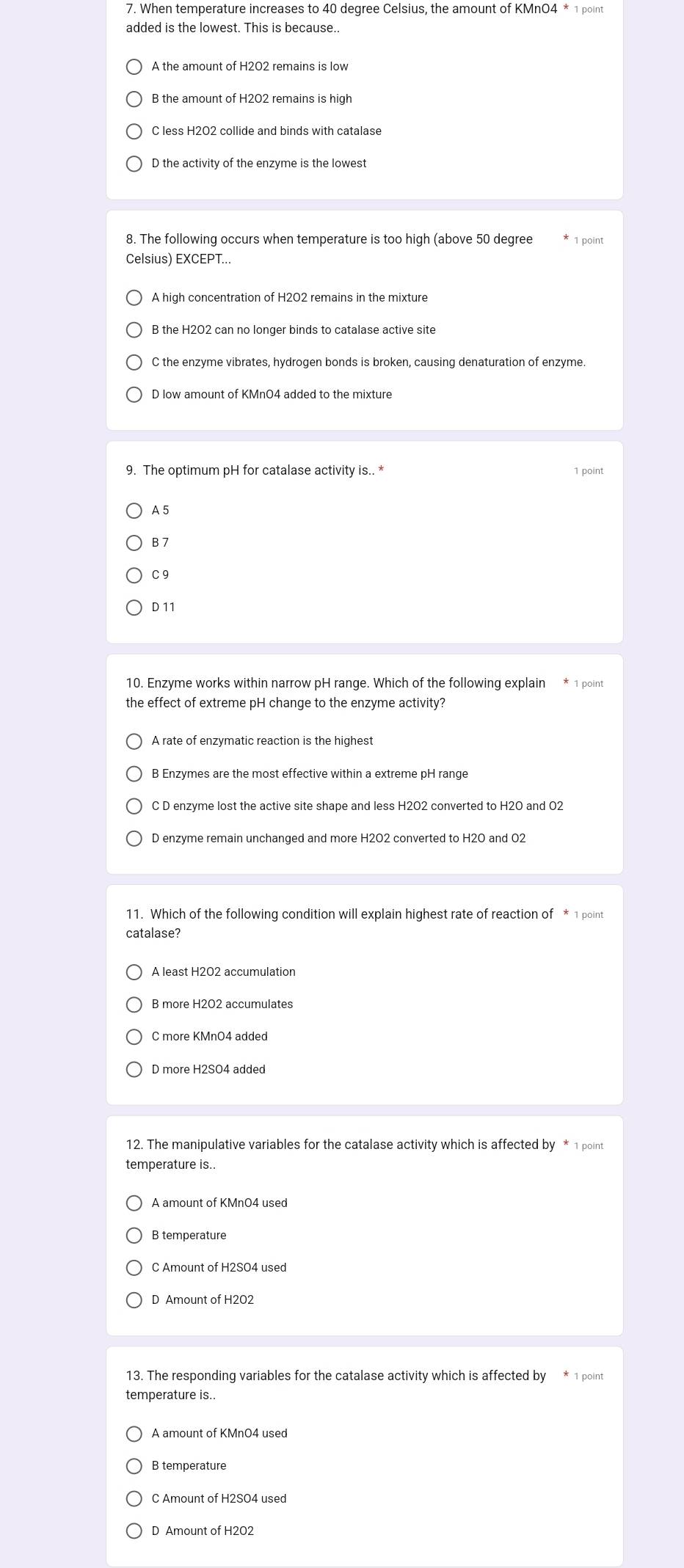 When temperature increases to 40 degree Celsius, the amount of KMnO4 * 1 point
added is the lowest. This is because.
B the amount of H2O2 remains is high
C less H2O2 collide and binds with catalase
D the activity of the enzyme is the lowest
8. The following occurs when temperature is too high (above 50 degree
Celsius) EXCEPT...
D low amount of KMnO4 added to the mixture
9. The optimum pH for catalase activity is.. * 1 point
A 5
B 7
C 9
D 11
10. Enzyme works within narrow pH range. Which of the following explain * 1 point
the effect of extreme pH change to the enzyme activity?
A rate of enzymatic reaction is the highest
B Enzymes are the most effective within a extreme pH range
C D enzyme lost the active site shape and less H2O2 converted to H2O and 02
D enzyme remain unchanged and more H2O2 converted to H2O and O2
11. Which of the following condition will explain highest rate of reaction of * 1 point
catalase?
A least H2O2 accumulation
B more H2O2 accumulates
C more KMnO4 added
D more H2SO4 added
12. The manipulative variables for the catalase activity which is affected by * 1 point
temperature is..
A amount of KMnO4 used
B temperature
C Amount of H2SO4 used
D Amount of H2O2
13. The responding variables for the catalase activity which is affected by * 1 point
temperature is.
A amount of KMnO4 used
B temperature