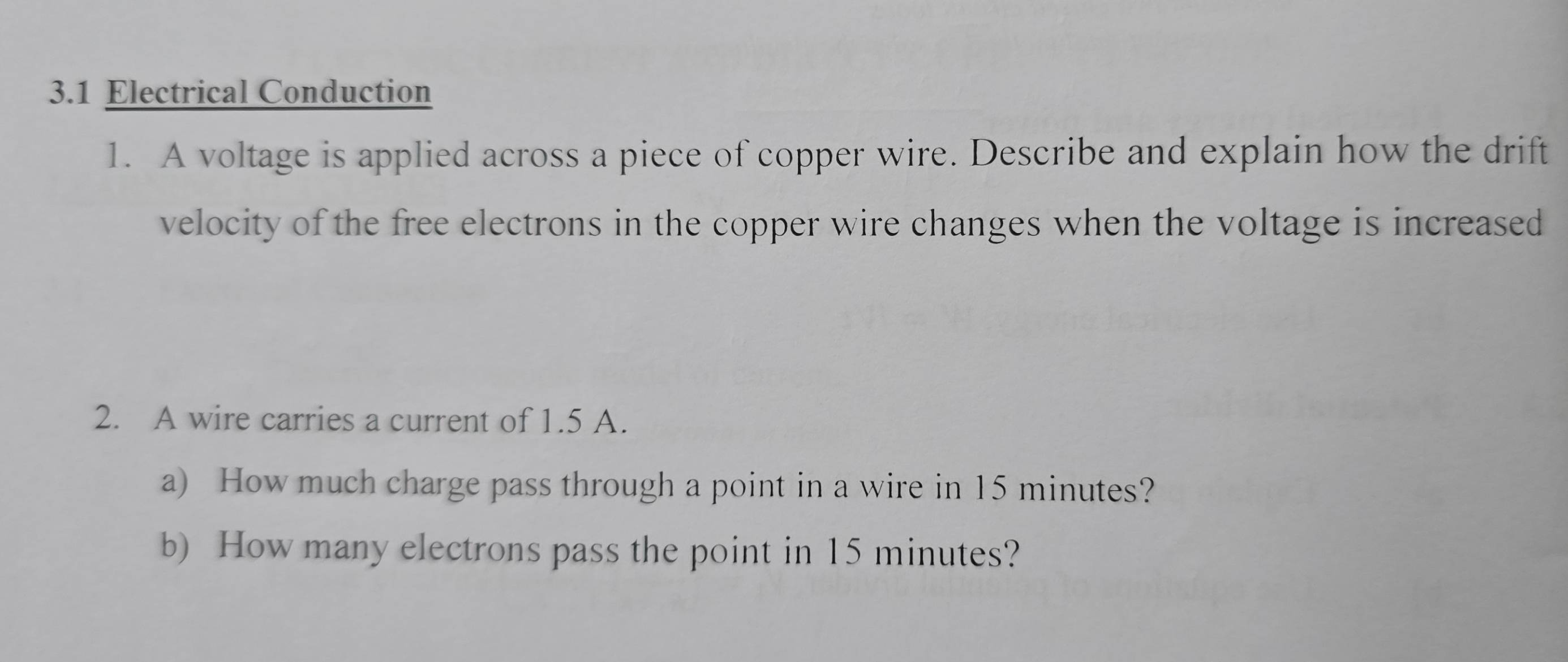 3.1 Electrical Conduction 
1. A voltage is applied across a piece of copper wire. Describe and explain how the drift 
velocity of the free electrons in the copper wire changes when the voltage is increased 
2. A wire carries a current of 1.5 A. 
a) How much charge pass through a point in a wire in 15 minutes? 
b) How many electrons pass the point in 15 minutes?