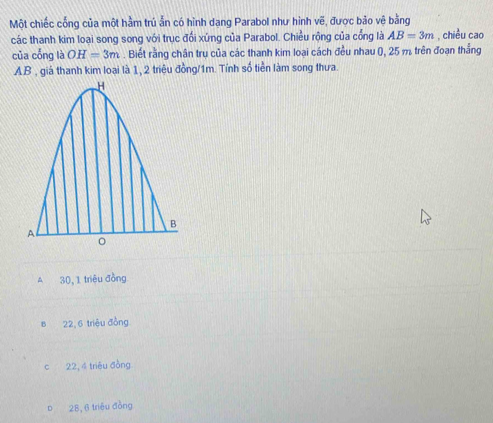 Một chiếc cổng của một hầm trú ẫn có hình dạng Parabol như hình vẽ, được bảo vệ bằng
các thanh kim loại song song với trục đối xứng của Parabol. Chiều rộng của cổng là AB=3m , chiều cao
của cổng là OH=3m. Biết rằng chân trụ của các thanh kim loại cách đều nhau (, 25 m trên đoạn thắng
AB , giá thanh kim loại là 1, 2 triệu đồng/ 1m. Tính số tiền làm song thưa.
A 30, 1 triêu đồng.
B 22, 6 triệu đồng
c 22, 4 triệu đồng
D 28, 6 triệu đồng