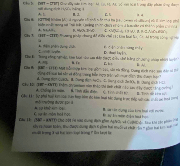 Cầu S: (SBT - CTST) Cho dãy các kim loại: Al, Cu, Fe, Ag. Số kim loại trong dãy phản ứng được
với dung dịch H_2SO_4 loǎng là
A. 1. B. 2. C. 3. D. 4.
Cầu 6: (OTTN) Nhôm (AI) là nguyên tố phố biến thứ ba (sau oxyen và silicon) và là kim loại phố
biến nhất trong vỏ Trái Đất. Quảng chính chứa nhôm là bauxite có thành phần chính là
A. Na₃AlFs. B. Al_2O_3.2H_2O. C. KAl(SO_4)_2.12H_2O.D. K_2O.Al_2O_3.6SiO_2.
Cầu 7: (SBT - CTST) Phương pháp chung để điều chế các kim loại Na, Ca, Al trong công nghiệp
là
A. điện phân dung dịch. B. điện phân nóng chảy.
C. nhiệt luyện. D. thuỷ luyện.
Cầu 8: Trong công nghiệp, kim loại nào sau đây được điều chế bằng phương pháp nhiệt luyện?
A. Mg. B. Fe. C. Na. D. Al_
Câu 9: (SBT - CTST) Một hỗn hợp kim loại gồm bạc, sắt và đồng. Dung dịch nào sau đây có thể
dùng để loại bỏ sắt và đồng trong hỗn hợp trên với mục đích thu được bạc?
A. Dung dịch CuSO₄. B. Dung dịch FeCl_3 C. Dung dịch ∠ n>0 Dạ D. Dung dịch HCl.
Câu 10: (SBT - KNTT) Thêm chromium vào thép thì tính chất nào sau đây được tăng cường?
A. Chống ăn mòn. B. Tính dẫn điện. C. Tính chất từ. D. Tính dễ kẻo sợi.
Câu 11: Sự phá huỷ kìm loại hay hợp kim do kim loại tác dụng trực tiếp với các chất cxi hoá trong
môi trường được gọi là
A. sự khử kim loại. B. sự tắc dụng của kim loại với nước.
C. sự ăn mòn hoá học. D. sự ân mòn điện hoá học.
Câu 12: (SBT - KNTT) Cho bột Fe vào dung dịch gồm AgNO₃ và Cu(NO_3)_2 2. Sau khi các phản ứng
xây ra hoàn toàn, thu được dung dịch X gồm hai muối và chất rần Y gồm hai kim loại. Hai
muối trong X và hai kim loại trong Y lần lượt là:
