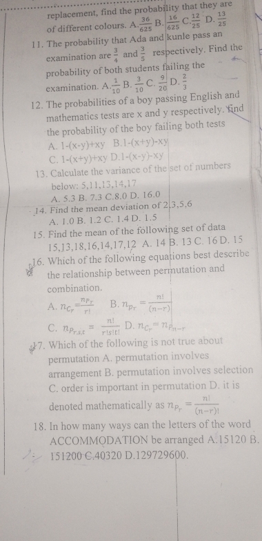 replacement, find the probability that they are
of different colours. A.  36/625  B.  16/625  C.  12/25  D.  13/25 
11. The probability that Ada and|kunle pass an
examination are  3/4  and  3/5  respectively. Find the
probability of both students failing the
examination. A.  1/10  B.  3/10  C.  9/20  D.  2/3 
12. The probabilities of a boy passing English and
mathematics tests are x and y respectively. find
the probability of the boy failing both tests
A. 1-(x-y)+xy B. 1-(x+y)-xy
C. 1-(x+y)+xy D. 1-(x-y)-xy
13. Calculate the variance of the set of numbers
below: 5,11,13,14,17
A. 5.3 B. 7.3 C.8.0 D. 16.0
14. Find the mean deviation of 2,3,5,6
A. 1.0 B. 1.2 C. 1.4 D. 1.5
15. Find the mean of the following set of data
15,13,18,16,14,17,12 A. 14 B. 13 C. 16 D. 15
16. Which of the following equations best describe
the relationship between permutation and
combination.
A. n_C_r=frac n_P_rr! B. n_p_r= n!/(n-r) 
C. n_Prst= n!/r!s!t!  D. n_C_r=n_P_n-r
7. Which of the following is not true about
permutation A. permutation involves
arrangement B. permutation involves selection
C. order is important in permutation D. it is
denoted mathematically as n_P_r= n!/(n-r)! 
18. In how many ways can the letters of the word
ACCOMMODATION be arranged A.15120 B.
151200 C.40320 D.129729600.