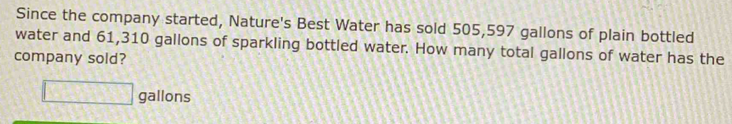 Since the company started, Nature's Best Water has sold 505,597 gallons of plain bottled 
water and 61,310 gallons of sparkling bottled water. How many total gallons of water has the 
company sold?
□ gallons