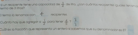 Si un recipiente tiene una capacidad de  3/4  de litro, ¿ con cuántos recipientes iguales lienarros 
termo de 3 litros? 
El termo ío llenamos con_ recipientes 
Cuánto hay que agregar a  1/2  para tener  4/5   3/3 
Cuál es la fracción que representa un entero si sabemos que su denominador es 87