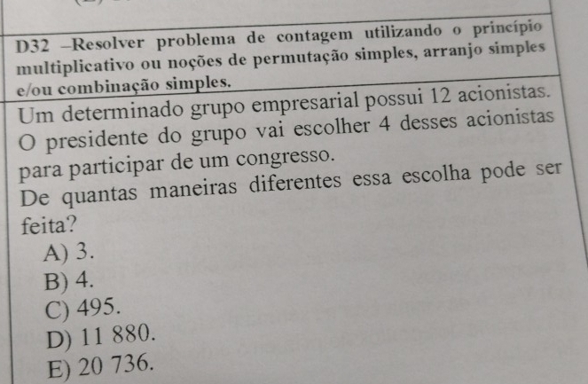 D32 -Resolver problema de contagem utilizando o princípio
multiplicativo ou noções de permutação simples, arranjo simples
e/ou combinação simples.
Um determinado grupo empresarial possui 12 acionistas.
O presidente do grupo vai escolher 4 desses acionistas
para participar de um congresso.
De quantas maneiras diferentes essa escolha pode ser
feita?
A) 3.
B) 4.
C) 495.
D) 11 880.
E) 20 736.