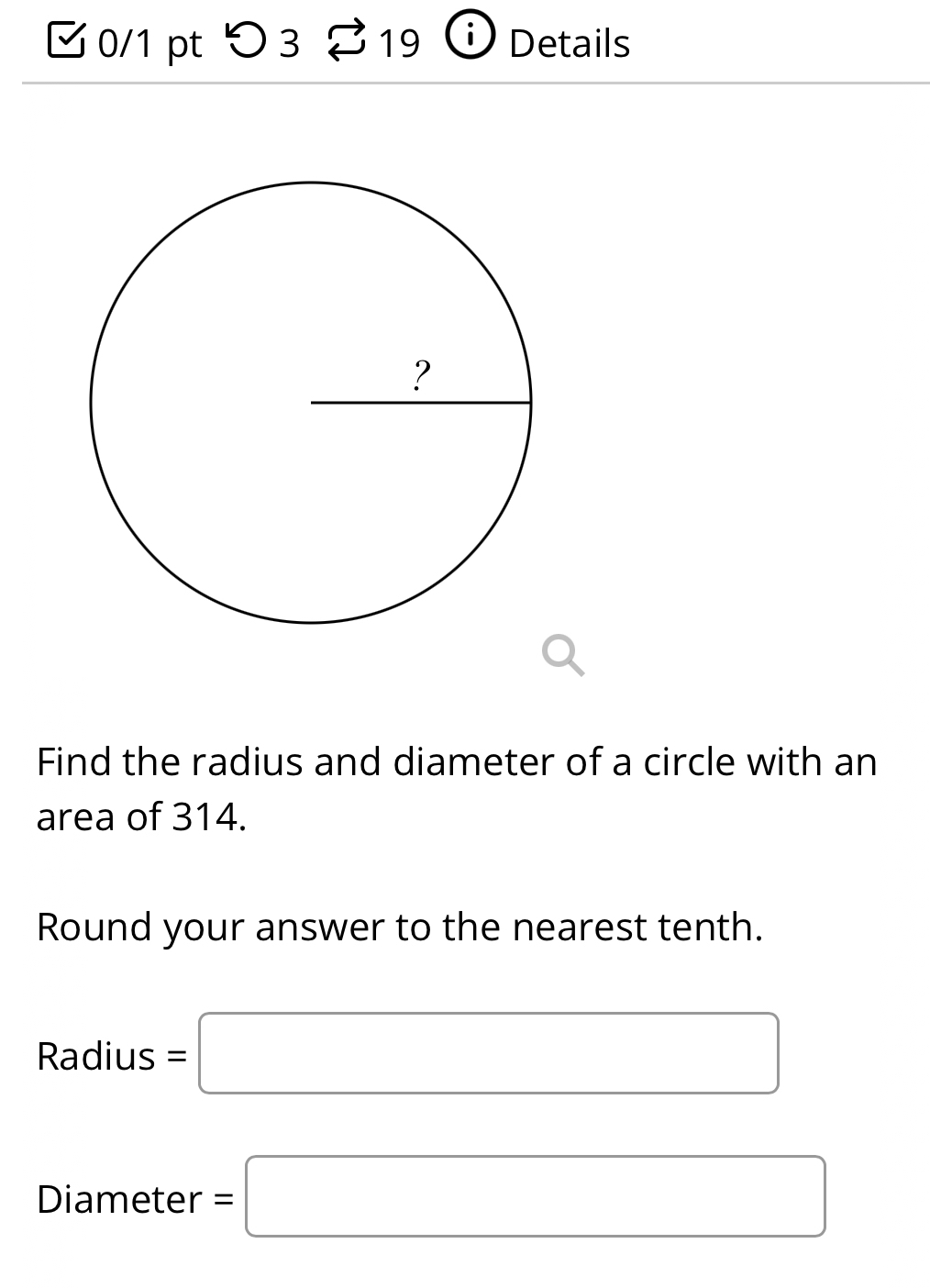 つ3 19 Details 
Find the radius and diameter of a circle with an 
area of 314. 
Round your answer to the nearest tenth.
Radius=□
Diameter =□