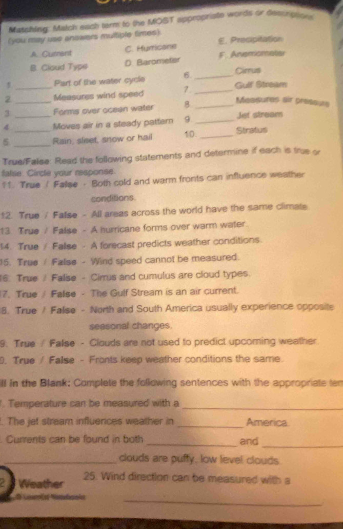 Masching: Match each term to the MOST appropriate words or Sescrippons
(you may use answers multiple times).
A. Currant C. Hurricane E. Precipitation
B. Cloud Type D. Barometer F. Anemomater
Part of the water cycle 6. _Cirrus
2 __Measures wind speed 7. _Gulf Stream
3 Forms over ocean water 8_
Measures air préssure
4 _Moves air in a steady pattern 9 _Jet stream
5 __Rain, sleet, snow or hail 10. _Stratus
True/False: Read the following statements and determine if each is true or
false. Circle your response.
11. True / False - Both cold and warm fronts can influence weather
conditions
12. True / False - All areas across the world have the same climate
13 True / False - A hurricane forms over warm water.
14. True/ False - A forecast predicts weather conditions.
5. True / Falise - Wind speed cannot be measured.
6 True Falise - Cirrus and cumulus are cloud types.
7. True False - The Gulf Stream is an air current.
8. True / False - North and South America usually experience opposite
seasonal changes.
9. True / False - Clouds are not used to predict upcoming weather
. True / False - Fronts keep weather conditions the same.
ll in the Blank: Complete the following sentences with the appropriate ten
. Temperature can be measured with a_
. The jet stream influences weather in _America.
. Currents can be found in both _and_
_clouds are puffy, low level clouds.
Weather 25. Wind direction can be measured with a

_