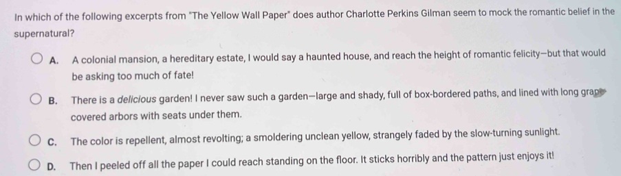 In which of the following excerpts from "The Yellow Wall Paper" does author Charlotte Perkins Gilman seem to mock the romantic belief in the
supernatural?
A. A colonial mansion, a hereditary estate, I would say a haunted house, and reach the height of romantic felicity—but that would
be asking too much of fate!
B. There is a delicious garden! I never saw such a garden—large and shady, full of box-bordered paths, and lined with long grap
covered arbors with seats under them.
C. The color is repellent, almost revolting; a smoldering unclean yellow, strangely faded by the slow-turning sunlight.
D. Then I peeled off all the paper I could reach standing on the floor. It sticks horribly and the pattern just enjoys it!