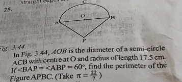 straight edge s C
25. 
Fig. 3.44 
In Fig. 3.44, AOB is the diameter of a semi-circle
ACB with centre at O and radius of length 17.5 cm. 
If ∠ BAP=∠ ABP=60° , find the perimeter of the 
Figure APBC. (Take π = 22/7 )