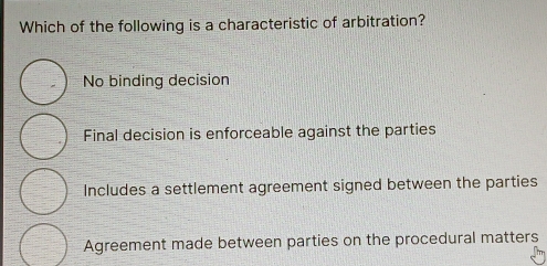 Which of the following is a characteristic of arbitration?
No binding decision
Final decision is enforceable against the parties
Includes a settlement agreement signed between the parties
Agreement made between parties on the procedural matters