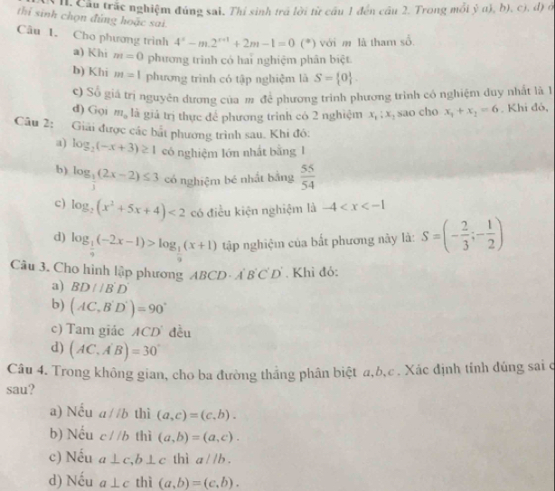 h: Cầu trắc nghiệm đúng sai. Thí sinh trã lời từ cầu 1 đến cầu 2. Trong mỗi ỷ a), b), c), d) ở
thi sinh chọn đủng hoặc sai.
Câu 1. Cho phương trình 4^x-m.2^(x+1)+2m-1=0(^*) ) với m là tham sổ.
a) Khi m=0 phương trình có hai nghiệm phân biệt.
b) Khi m=1 phương trình có tập nghiệm là S= 0 .
c) Số giả trị nguyên đương của m để phương trình phương trình có nghiệm duy nhất là 
d) Gọi m_0 là giả trị thực để phương trình có 2 nghiệm x_1:x_2 sao cho x_1+x_2=6. Khi đó,
Câu 2: Giải được các bắt phương trình sau. Khi đó:
a) log _2(-x+3)≥ 1 có nghiệm lớn nhất bằng 1
b) log _ 1/3 (2x-2)≤ 3 có nghiệm bé nhất bằng  55/54 
c) log _2(x^2+5x+4)<2</tex> có điều kiện nghiệm là -4
d) log _ 1/9 (-2x-1)>log _ 1/9 (x+1) tập nghiệm của bắt phương này là: S=(- 2/3 ;- 1/2 )
Câu 3. Cho hình lập phương ABCD - A B'C'D'. Khì đỏ:
a) BD//B'D'
b) (AC,B'D')=90°
c) Tam giác ACD đều
d) (AC,A'B)=30°
Câu 4. Trong không gian, cho ba đường thắng phân biệt a,b,c. Xác định tính đúng sai ở
sau?
a) Nếu aparallel b thì (a,c)=(c,b).
b) Nếu c//b thì (a,b)=(a,c).
c) Nếu a⊥ c ,b⊥ c thì aparallel b.
d) Nếu a⊥ c thì (a,b)=(c,b).