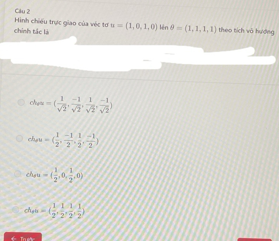 Hình chiếu trực giao của véc tơ u=(1,0,1,0) lên θ =(1,1,1,1) theo tích vô hướng
chính tác là
ch_θ u=( 1/sqrt(2) , (-1)/sqrt(2) , 1/sqrt(2) , (-1)/sqrt(2) )
ch_θ u=( 1/2 , (-1)/2 , 1/2 , (-1)/2 )
ch_θ u=( 1/2 ,0, 1/2 ,0)
ch_θ u=( 1/2 , 1/2 , 1/2 , 1/2 )
← Trước