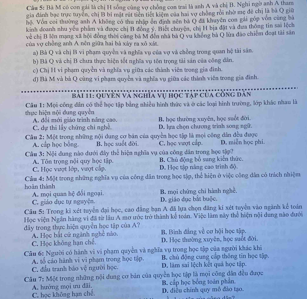 Bà M có con gái là chị H sống cùng vợ chồng con trai là anh A và chị B. Nghi ngờ anh A tham
gia đánh bạc trực tuyến, chị B bí mật rút tiến tiết kiệm của hai vợ chồng rồi nhờ mẹ đẻ chị là bà Q giữ
hộ. Vốn coi thường anh A không có thu nhập ồn định nên bà Q đã khuyên con gái góp vốn cùng bà
kinh doanh nhu yếu phẩm và được chị B đồng ý. Biết chuyện, chị H bịa đặt và đưa thông tin sai lệch
về chị B lên mạng xã hội đồng thời cùng bà M đến nhà bà Q vu khống bà Q lừa đảo chiếm đoạt tài sản
của vợ chồng anh A nên giữa hai bà xảy ra xô xát.
a) Bà Q và chị B vi phạm quyền và nghĩa vụ của vợ và chồng trong quan hệ tài sản.
b) Bà Q và chị B chưa thực hiện tốt nghĩa vụ tôn trọng tài sản của công dân.
c) Chị H vi phạm quyền và nghĩa vụ giữa các thành viên trong gia đình.
d) Bà M và bà Q cùng vi phạm quyền và nghĩa vụ giữa các thành viên trong gia đình.
BàI 11: QuyEN Và nghĩa vụ học tập của cồng dân
Câu 1: Mọi công dân có thể học tập bằng nhiều hình thức và ở các loại hình trường, lớp khác nhau là
thực hiện nội dung quyền
A. đổi mới giáo trình nâng cao. B. học thường xuyên, học suốt đời.
C. dự thi lấy chứng chi nghề. D. lựa chọn chương trình song ngữ.
Câu 2: Một trong những nội dung cơ bản của quyền học tập là mọi công dân đều được
A. cấp học bồng. B. học suốt đời. C. học vượt cấp. D. miễn học phí.
Câu 3: Nội dung nào dưới đây thể hiện nghĩa vụ của công dân trong học tập?
A. Tôn trọng nội quy học tập.  B. Chủ động bổ sung kiến thức.
C. Học vượt lớp, vượt cấp. D. Học tập nâng cao trình độ.
Câu 4: Một trong những nghĩa vụ của công dân trong học tập, thể hiện ở việc công dân có trách nhiệm
hoàn thành
A. mọi quan hệ đối ngoại. B. mọi chứng chỉ hành nghề.
C. giáo dục tự nguyện. D. giáo dục bắt buộc.
Câu 5: Trong kì xét tuyển đại học, cao đẳng bạn A đã lựa chọn đăng kí xét tuyền vào ngành kế toán
Học viện Ngân hàng vì đã từ lâu A mơ ước trở thành kế toán. Việc làm này thể hiện nội dung nào dưới
đây trong thực hiện quyền học tập của A?
A. Học bất cứ ngành nghề nào. B. Bình đẳng về cơ hội học tập.
C. Học không hạn chế. D. Học thường xuyên, học suốt đời.
Câu 6: Người có hành vi vi phạm quyền và nghĩa vụ trong học tập của người khác khi
A. tố cáo hành vi vi phạm trong học tập. B. chủ động cung cấp thông tin học tập.
C. đấu tranh bảo vệ người học. D. làm sai lệch kết quả học tập.
Câu 7: Một trong những nội dung cơ bản của quyền học tập là mọi công dân đều được
A. hưởng mọi ưu đãi. B. cấp học bồng toàn phần.
C. học không hạn chế. D. điều chinh quy mô đào tạo.