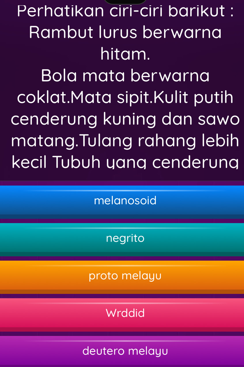 Perhatikan ciri-ciri barikut :
Rambut lurus berwarna
hitam.
Bola mata berwarna
coklat.Mata sipit.Kulit putih
cenderung kuning dan sawo
matang.Tulang rahang lebih
kecil Tubuh yang cenderung
melanosoid
negrito
proto melayu
Wrddid
deutero melayu