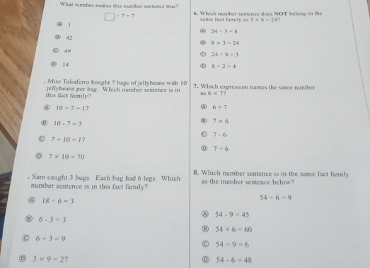 What number makes this number sentence true?
□ -7=7 6. Which number sentence does NOT belong in the
same fact familly as 3* 8=24
⑧ 1 24/ 3=8
42
③ 8* 3=24
49
C 24/ 8=3
D 14
8+2=4. Miss Taliaferro bought 7 bags of jellybeans with 10 7. Which expression names the same number
this fact family? jellybeans per bag. Which number sentence is in as 6* 7
④ 10+7=17
A 6+7
⑧ 10-7=3
7* 6
C 7-6
7+10=17
7+6
D 7* 10=70. Sam caught 3 bugs. Each bug had 6 legs. Which 8. Which number sentence is in the same fact family
number sentence is in this fact family? as the number sentence below?
④ 18/ 6=3
54/ 6=9
A 54-9=45
B 6-3=3
54+6=60
C 6+3=9
C 54/ 9=6
D 3* 9=27
54-6=48