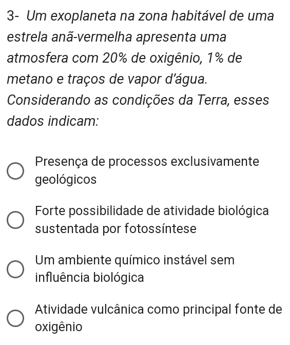 3- Um exoplaneta na zona habitável de uma
estrela anã-vermelha apresenta uma
atmosfera com 20% de oxigênio, 1% de
metano e traços de vapor d'água.
Considerando as condições da Terra, esses
dados indicam:
Presença de processos exclusivamente
geológicos
Forte possibilidade de atividade biológica
sustentada por fotossíntese
Um ambiente químico instável sem
influência biológica
Atividade vulcânica como principal fonte de
oxigênio