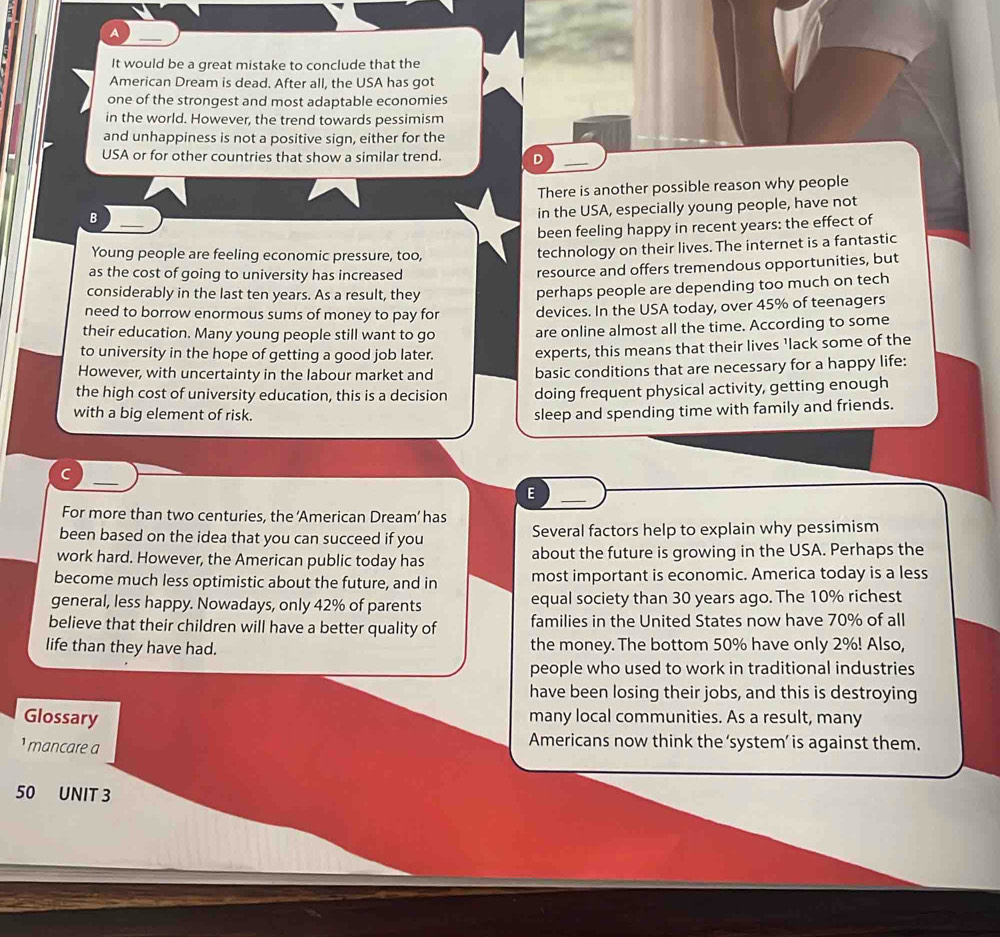 A
It would be a great mistake to conclude that the
American Dream is dead. After all, the USA has got
one of the strongest and most adaptable economies
in the world. However, the trend towards pessimism
and unhappiness is not a positive sign, either for the
USA or for other countries that show a similar trend. D
There is another possible reason why people
in the USA, especially young people, have not
B ——
been feeling happy in recent years: the effect of
Young people are feeling economic pressure, too,
technology on their lives. The internet is a fantastic
as the cost of going to university has increased
resource and offers tremendous opportunities, but
considerably in the last ten years. As a result, they
perhaps people are depending too much on tech
need to borrow enormous sums of money to pay for devices. In the USA today, over 45% of teenagers
their education. Many young people still want to go are online almost all the time. According to some
to university in the hope of getting a good job later. experts, this means that their lives 'lack some of the
However, with uncertainty in the labour market and basic conditions that are necessary for a happy life:
the high cost of university education, this is a decision doing frequent physical activity, getting enough
with a big element of risk.
sleep and spending time with family and friends.
C
E
For more than two centuries, the ‘American Dream’ has
been based on the idea that you can succeed if you Several factors help to explain why pessimism
work hard. However, the American public today has about the future is growing in the USA. Perhaps the
become much less optimistic about the future, and in most important is economic. America today is a less
general, less happy. Nowadays, only 42% of parents equal society than 30 years ago. The 10% richest
believe that their children will have a better quality of families in the United States now have 70% of all
life than they have had. the money. The bottom 50% have only 2%! Also,
people who used to work in traditional industries
have been losing their jobs, and this is destroying
Glossary many local communities. As a result, many
¹ mancare a
Americans now think the ‘system’ is against them.
50 UNIT 3
