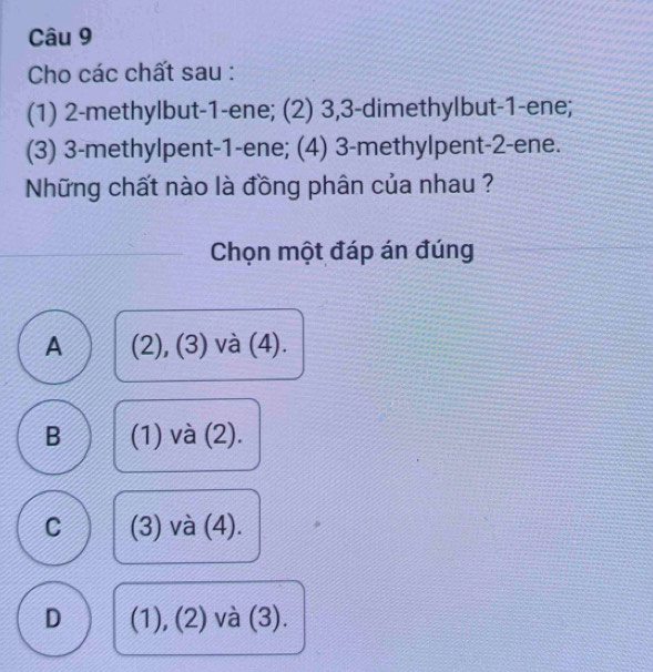 Cho các chất sau :
(1) 2 -methylbut- 1 -ene; (2) 3, 3 -dimethylbut- 1 -ene;
(3) 3 -methylpent- 1 -ene; (4) 3 -methylpent- 2 -ene.
Những chất nào là đồng phân của nhau ?
Chọn một đáp án đúng
A (2), (3) và (4).
B (1) và (2).
C (3) và (4).
D (1), (2) và (3).