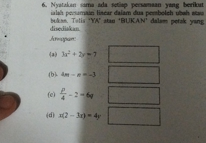 Nyatakan sama ada setiap persamaan yang berikut 
ialah persamaan linear dalam dua pemboleh ubah atau 
bukan. Tulis ‘YA’ atau ‘BUKAN’ dalam petak yang 
disediakan. 
Jawapan: 
(a) 3x^2+2y=7
(b). 4m-n=-3
(e)  p/4 -2=6q
(d) x(2-3x)=4y