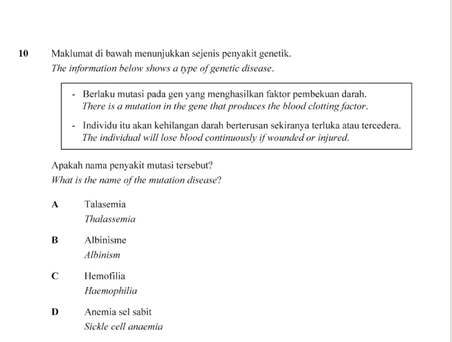 Maklumat di bawah menunjukkan sejenis penyakit genetik.
The information below shows a type of genetic disease.
Berlaku mutasi pada gen yang menghasilkan faktor pembekuan darah.
There is a mutation in the gene that produces the blood clotting factor.
Individu itu akan kehilangan darah berterusan sekiranya terluka atau tercedera.
The individual will lose blood continuously if wounded or injured.
Apakah nama penyakit mutasi tersebut?
What is the name of the mutation disease?
A Talasemia
Thalassemia
B Albinisme
Albinism
C Hemofilia
Haemophilia
D Anemia sel sabit
Sickle cell anaemia